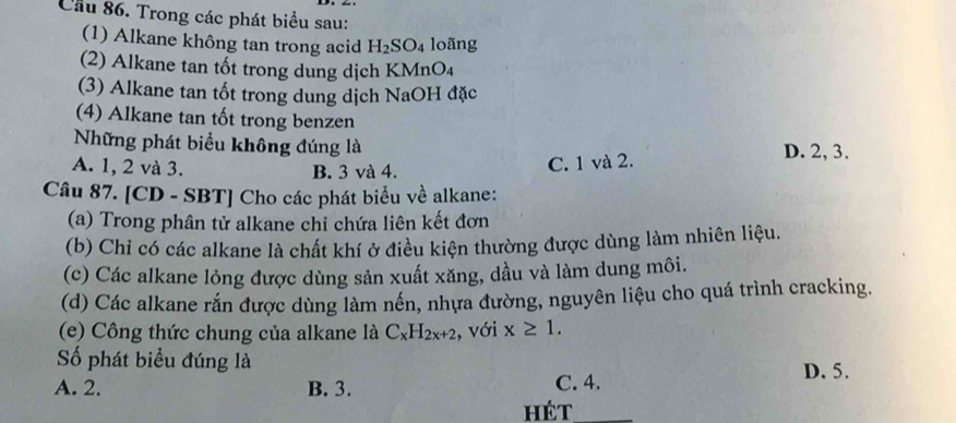 Cầu 86. Trong các phát biểu sau:
(1) Alkane không tan trong acid H_2SO_4 loãng
(2) Alkane tan tốt trong dung dịch KMnO₄
(3) Alkane tan tốt trong dung dịch NaOH đặc
(4) Alkane tan tốt trong benzen
Những phát biểu không đúng là D. 2, 3.
A. 1, 2 và 3. B. 3 và 4.
C. 1 và 2.
Câu 87. [CD - SBT] Cho các phát biểu về alkane:
(a) Trong phân tử alkane chỉ chứa liên kết đơn
(b) Chi có các alkane là chất khí ở điều kiện thường được dùng làm nhiên liệu.
(c) Các alkane lỏng được dùng sản xuất xăng, dầu và làm dung môi.
(d) Các alkane rắn được dùng làm nền, nhựa đường, nguyên liệu cho quá trình cracking.
(e) Công thức chung của alkane là C_xH_2x+2 , với x≥ 1. 
Số phát biểu đúng là D. 5.
A. 2. B. 3. C. 4.
hét_