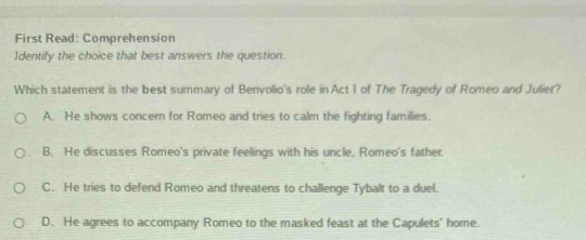 First Read: Comprehension
Identify the choice that best answers the question.
Which statement is the best summary of Benvolio's role in Act I of The Tragedy of Romeo and Juliet?
A. He shows concern for Romeo and tries to calm the fighting families.
B. He discusses Romeo's private feelings with his uncle, Romeo's father.
C. He tries to defend Romeo and threatens to challenge Tybalt to a duel.
D. He agrees to accompany Romeo to the masked feast at the Capulets' home.