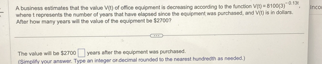 A business estimates that the value V(t) of office equipment is decreasing according to the function V(t)=8100(3)^-0.13t, Inco 
where t represents the number of years that have elapsed since the equipment was purchased, and V(t) is in dollars. 
After how many years will the value of the equipment be $2700? 
The value will be $2700 □ years after the equipment was purchased. 
(Simplify your answer. Type an integer or decimal rounded to the nearest hundredth as needed.)