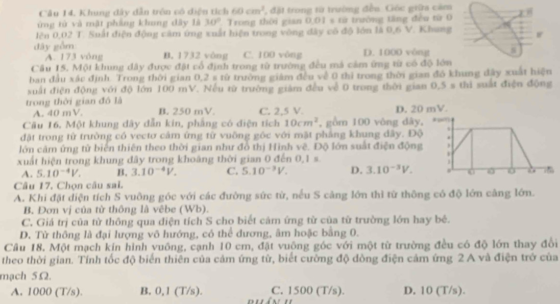 Khung đây dẫn trên cô diện tích 60cm^2 , đặt trong từ trường đều. Góc giữa cảm
ứng từ và mật phầng khung đây là 30°. Trong thời gian 0.01* 10 trường tăng đều từ 0
lên 0,02 T. Suất điện động cảm ứng xuất hiện trong vòng đây có độ lớn là 0,6 V. Khung
dây gồm
A. 173 vông B. 1732 vòng C. 100 vòng D. 1000 vòng
Câu 15. Mội khung dây được đặt cổ định trong từ trường đều mả cảm ứng từ có độ lớn
ban đầu xác định. Trong thời gian 0,2 s từ trường giám đều về 0 thì trong thời gian đó khung đây xuất hiện
suất điện động với độ lớn 100 mV. Nếu từ trường giàm đều về 0 trong thời gian 0,5 s thi suất điện động
trong thời gian đô là
A. 40 mV. B. 250 mV. C. 2,5 V. D. 20 mV.
Cầu 16. Một khung dây dẫn kín, phẳng có điện tích 10cm^2 , gồm 100 vòng dây,
đặt trong từ trường có vectơ cảm ứng từ vuỡng gốc với mặt phẳng khung dây. Độ
lớn cảm ứng từ biển thiên theo thời gian như đồ thị Hình vê. Độ lớn suất điện động
xuất hiện trong khung đây trong khoảng thời gian 0 đến 0,1 s.
A. 5.10^(-4)V. B. 3.10^(-4)V. C. 5.10^(-3)V. D. 3.10^(-3)V.
0
Câu 17. Chọn câu sal.
A. Khi đặt diện tích S vuông góc với các đường sức từ, nếu S cảng lớn thì từ thông có độ lớn cảng lớn.
B. Đơn vị của từ thông là vêbe (Wb).
C. Giá trị của tử thông qua điện tích S cho biết cảm ứng từ của từ trường lớn hay bê.
D. Từ thông là đại lượng vô hướng, có thể dương, âm hoặc bằng 0.
Câu 18. Một mạch kin hình vuông, cạnh 10 cm, đặt vuộng góc với một từ trường đều có độ lớn thay đổi
theo thời gian. Tính tốc độ biến thiên của cảm ứng từ, biết cường độ đồng điện cảm ứng 2 A và điện trở của
mạch 5Ω.
A. 1000 (T/s). B. 0,1 (T/s). C. 1500 (T/s). D. 10 (T/s).