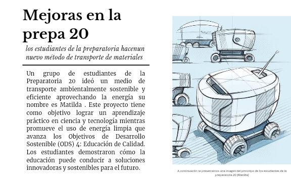 Mejoras en la 
prepa 20
los estudiantes de la preparatoria hacenun 
nuevo método de transporte de materiales 
Un grupo de estudiantes de la 
Preparatoria 20 ideó un medio de 
transporte ambientalmente sostenible y 
eficiente aprovechando la energía su 
nombre es Matilda . Este proyecto tiene 
como objetivo lograr un aprendizaje 
práctico en ciencia y tecnología mientras 
promueve el uso de energía limpia que 
avanza los Objetivos de Desarrollo 
Sostenible (ODS) 4: Educación de Calidad. 
Los estudiantes demostraron cómo la 
educación puede conducir a soluciones 
innovadoras y sostenibles para el futuro. A continuación te presentamos una imagen del protctipo de los estudiantes de la 
preparwioria 20 (MatiIda)