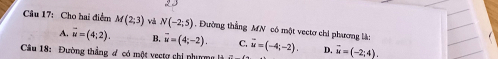 Cho hai điểm M(2;3) và N(-2;5). Đường thẳng MN có một vectơ chỉ phương là:
A. vector u=(4;2). B. vector u=(4;-2). C. vector u=(-4;-2). D. vector u=(-2;4). 
Câu 18: Đường thẳng đ có một vectợ chi nhương