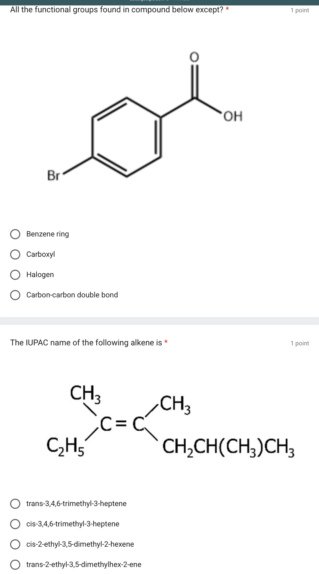 All the functional groups found in compound below except? * 1 point
Benzene ring
Carboxyl
Halogen
Carbon-carbon double bond
The IUPAC name of the following alkene is * 1 point
trans-3,4,6-trimethyl-3-heptene
cis-3,4,6-trimethyl-3-heptene
cis-2-ethyl-3,5-dimethyl-2-hexene
trans-2-ethyl-3,5-dimethylhex-2-ene