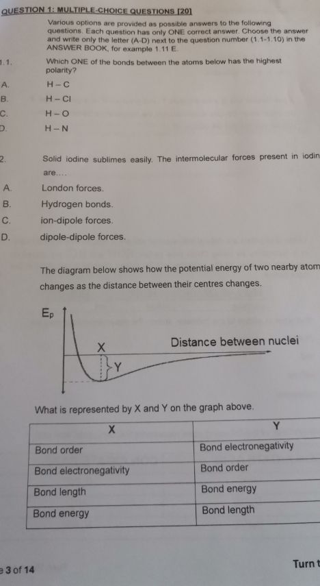 MULTIPLE-CHOICE QUESTIONS [20]
Various options are provided as possible answers to the following
questions. Each question has only ONE correct answer. Choose the answer
and write only the letter (A-D) next to the question number (1.1-1.10) in the
ANSWER BOOK, for example 1.11 E.
1.1. Which ONE of the bonds between the atoms below has the highest
polarity?
A. H-C
B. H-CI
C. H-O
D. H-N
2. Solid iodine sublimes easily. The intermolecular forces present in iodin
are....
A. London forces.
B. Hydrogen bonds.
C. ion-dipole forces.
D. dipole-dipole forces.
The diagram below shows how the potential energy of two nearby atom
changes as the distance between their centres changes.
What is represented by X and Y on the graph above.
3 of 14 Turn t