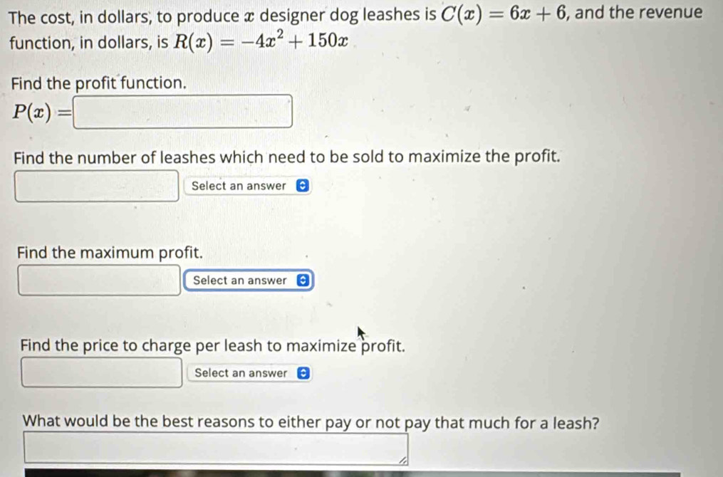 The cost, in dollars, to produce x designer dog leashes is C(x)=6x+6 , and the revenue 
function, in dollars, is R(x)=-4x^2+150x
Find the profit function.
P(x)=□ □ □ 
Find the number of leashes which need to be sold to maximize the profit. 
Select an answer 
Find the maximum profit. 
Select an answer a 
Find the price to charge per leash to maximize profit. 
Select an answer 
What would be the best reasons to either pay or not pay that much for a leash?