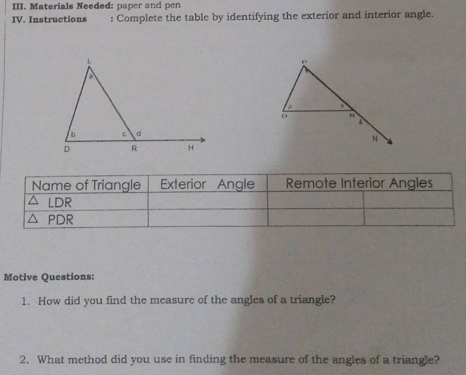 Materials Needed: paper and pen 
IV. Instructions : Complete the table by identifying the exterior and interior angle. 
Motive Questions: 
1. How did you find the measure of the angles of a triangle? 
2. What method did you use in finding the measure of the angles of a triangle?