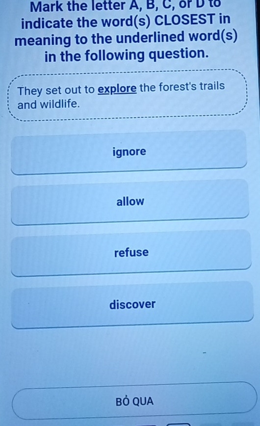 Mark the letter A, B, C, or D to
indicate the word(s) CLOSEST in
meaning to the underlined word(s)
in the following question.
They set out to explore the forest's trails
and wildlife.
ignore
allow
refuse
discover
Bỏ QUA