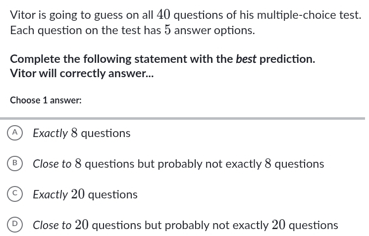 Vitor is going to guess on all 40 questions of his multiple-choice test.
Each question on the test has 5 answer options.
Complete the following statement with the best prediction.
Vitor will correctly answer...
Choose 1 answer:
A Exactly 8 questions
B) Close to 8 questions but probably not exactly 8 questions
C) Exactly 20 questions
Close to 20 questions but probably not exactly 20 questions