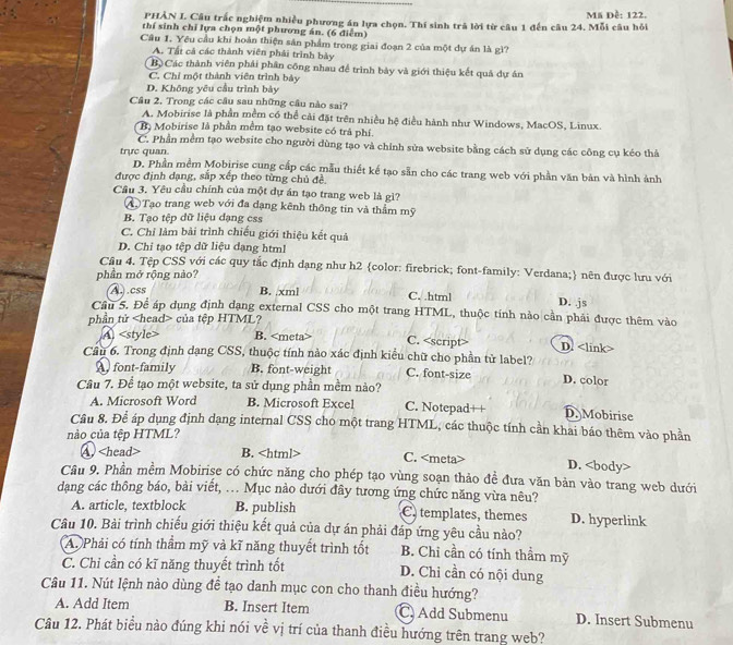 PHẢN I. Câu trấc nghiệm nhiều phương án lựa chọn. Thí sinh trả lời từ câu 1 đến câu 24. Mỗi câu hỏi Mã Đề: 122.
thí sinh chỉ lựa chọn một phương án. (6 điểm)
Câu 1. Yêu cầu khi hoàn thiện sản phẩm trong giai đoạn 2 của một dự án là gì?
A. Tất cả các thành viên phải trình bảy
Bộ Các thành viên phải phân công nhau để trình bảy và giới thiệu kết quả dự án
C. Chỉ một thành viên trình bảy
D. Không yêu cầu trình bày
Câu 2. Trong các câu sau những câu nào sai?
A. Mobirise là phần mềm có thể cài đặt trên nhiều hệ điều hành như Windows, MacOS, Linux.
B Mobirise là phần mềm tạo website có trả phí.
C. Phần mềm tạo website cho người dùng tạo và chính sửa website bằng cách sử dụng các công cụ kéo thả
trực quan. D. Phần mềm Mobirise cung cấp các mẫu thiết kế tạo sẵn cho các trang web với phần văn bản và hình ảnh
được định dạng, sắp xếp theo từng chủ đề.
Cầu 3. Yêu cầu chính của một dự án tạo trang web là gì?
A  Tạo trang web với đa dạng kênh thông tin và thầm mỹ
B. Tao tệp dữ liệu đạng ess
C. Chỉ làm bài trình chiếu giới thiệu kết quả
D. Chỉ tạo tệp dữ liệu dạng html
Câu 4. Tệp CSS với các quy tắc định dạng như h2 color: firebrick; font-family: Verdana; nên được lưu với
phần mở rộng nào?
A. .css B. .xml C. .html D. .js
Câu 5. Để áp dụng định dạng external CSS cho một trang HTML, thuộc tính nào cần phải được thêm vào
phần tử của tệp HTML?
A B. C. <option>D. <link>
Câu 6. Trong định dạng CSS, thuộc tính nào xác định kiểu chữ cho phần tử label? <option>D. color
 <option>font-family <option>B. font-weight <option>C. font-size
Câu 7. Để tạo một website, ta sử dụng phần mềm nào?
<option>A. Microsoft Word <option>B. Microsoft Excel <option>C. Notepad++ <option>D. Mobirise
Câu 8. Để áp dụng định dạng internal CSS cho một trang HTML, các thuộc tính cần khai báo thêm vào phần
nào của tệp HTML?
<option>A<head> B. <html> C. <meta> D. <body>
Câu 9. Phần mềm Mobirise có chức năng cho phép tạo vùng soạn thảo đề đưa văn bản vào trang web dưới
dạng các thông báo, bài viết, .. Mục nào dưới đây tương ứng chức năng vừa nêu?
A. article, textblock B. publish C. templates, themes D. hyperlink
Câu 10. Bài trình chiếu giới thiệu kết quả của dự án phải đáp ứng yêu cầu nào?
A. Phải có tính thầm mỹ và kĩ năng thuyết trình tốt B. Chi cần có tính thầm mỹ
C. Chỉ cần có kĩ năng thuyết trình tốt D. Chi cần có nội dung
Câu 11. Nút lệnh nào dùng để tạo danh mục con cho thanh điều hướng?
A. Add Item B. Insert Item C. Add Submenu D. Insert Submenu
Câu 12. Phát biểu nào đúng khi nói về vị trí của thanh điều hướng trên trang web?