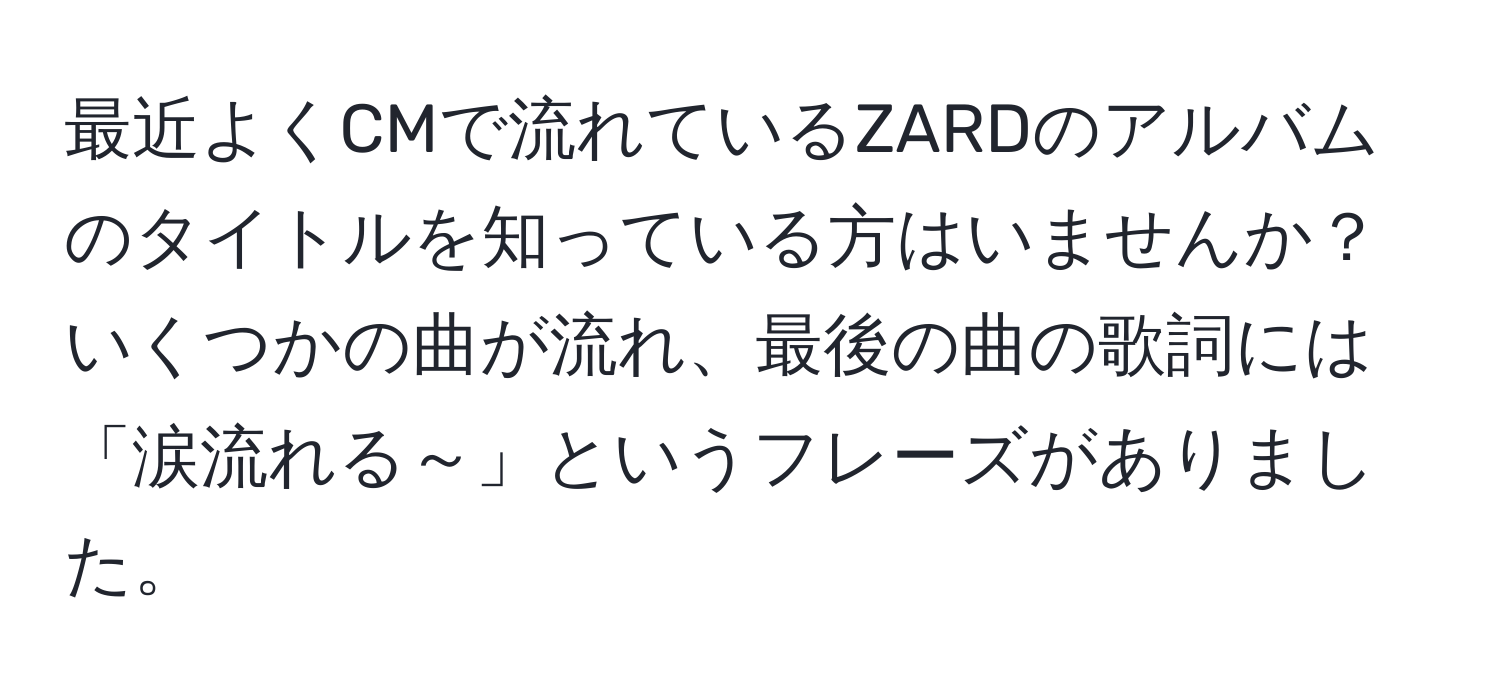 最近よくCMで流れているZARDのアルバムのタイトルを知っている方はいませんか？いくつかの曲が流れ、最後の曲の歌詞には「涙流れる～」というフレーズがありました。