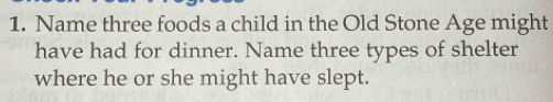 Name three foods a child in the Old Stone Age might 
have had for dinner. Name three types of shelter 
where he or she might have slept.