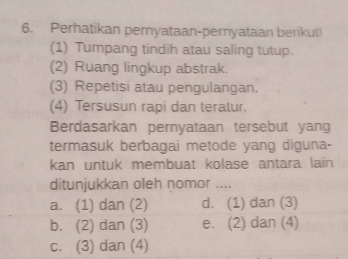 Perhatikan pernyataan-pernyataan berikut!
(1) Tumpang tindih atau saling tutup.
(2) Ruang lingkup abstrak.
(3) Repetisi atau pengulangan.
(4) Tersusun rapi dan teratur.
Berdasarkan pernyataan tersebut yang
termasuk berbagai metode yang diguna-
kan untuk membuat kolase antara lain
ditunjukkan oleh nomor ....
a. (1) dan (2) d. (1) dan (3)
b. (2) dan (3) e. (2) dan (4)
c. (3) dan (4)