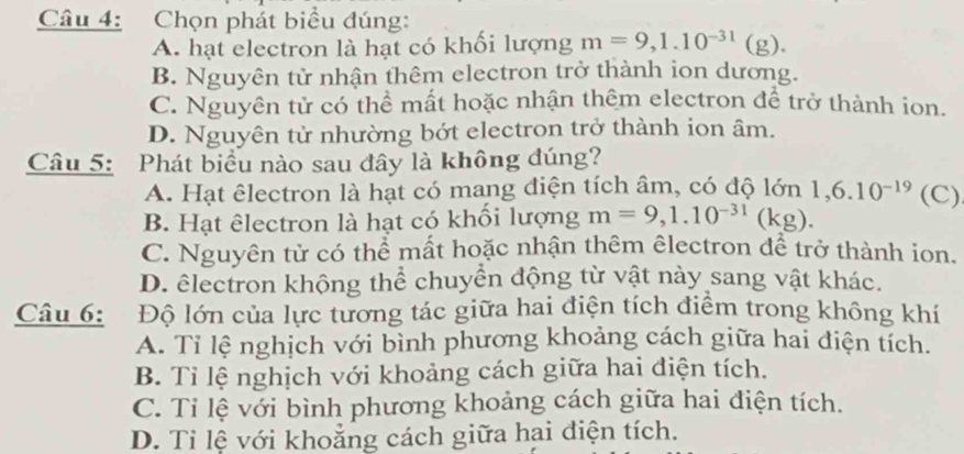 Chọn phát biểu đúng:
A. hạt electron là hạt có khối lượng m=9, 1.10^(-31)(g).
B. Nguyên tử nhận thêm electron trở thành ion dương.
C. Nguyên tử có thể mất hoặc nhận thêm electron để trở thành ion.
D. Nguyên tử nhường bớt electron trở thành ion âm.
Câu 5: Phát biểu nào sau đây là không đúng?
A. Hạt êlectron là hạt có mang điện tích âm, có độ le y_D 1, 6.10^(-19) (C)
B. Hạt êlectron là hạt có khối lượng m=9, 1.10^(-31)(kg).
C. Nguyên tử có thể mất hoặc nhận thêm êlectron để trở thành ion.
D. êlectron khộng thể chuyển động từ vật này sang vật khác.
Câu 6: Độ lớn của lực tương tác giữa hai điện tích điểm trong không khí
A. Tỉ lệ nghịch với bình phương khoảng cách giữa hai điện tích.
B. Tỉ lệ nghịch với khoảng cách giữa hai điện tích.
C. Tỉ lệ với bình phương khoảng cách giữa hai điện tích.
D. Tỉ lệ với khoảng cách giữa hai điện tích.