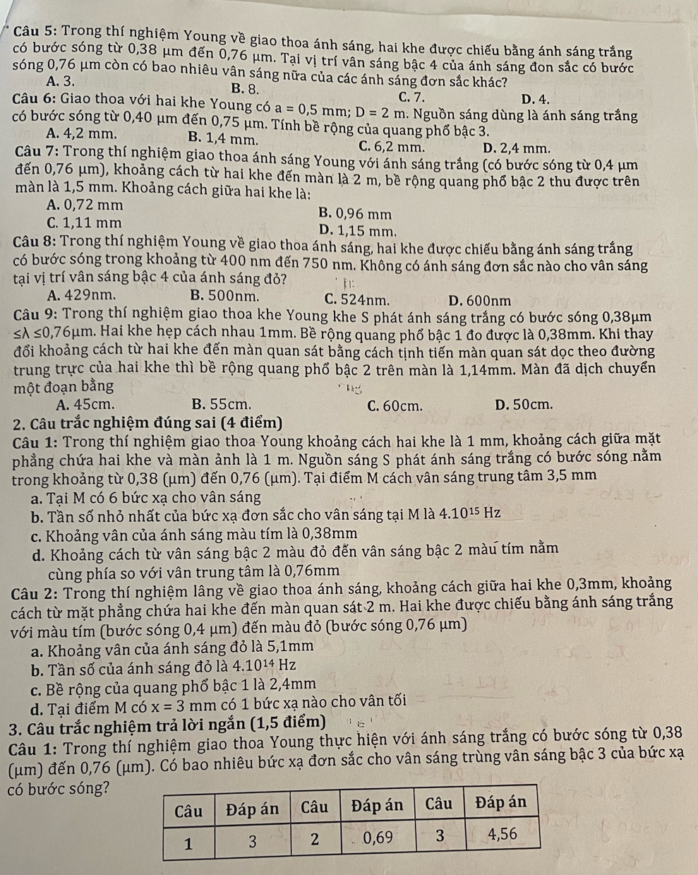 Trong thí nghiệm Young về giao thoa ánh sáng, hai khe được chiếu bằng ánh sáng trắng
có bước sóng từ 0,38 μm đến 0,76 μm. Tại vị trí vân sáng bậc 4 của ánh sáng đon sắc có bước
sóng 0,76 μm còn có bao nhiêu vân sáng nữa của các ánh sáng đơn sắc khác?
A. 3.
B. 8. C. 7. D. 4.
Câu 6: Giao thoa với hai khe Young có a=0,5mm;D=2m.   Nguồn sáng dùng là ánh sáng trắng
có bước sóng từ 0,40 μm đến 0,75 μm. Tính bề rộng của quang phổ bậc 3.
A. 4,2 mm. B. 1,4 mm. C. 6,2 mm. D. 2,4 mm.
Câu 7: Trong thí nghiệm giao thoa ánh sáng Young với ánh sáng trắng (có bước sóng từ 0,4 μm
đến 0,76 μm), khoảng cách từ hai khe đến màn là 2 m, bề rộng quang phổ bậc 2 thu được trên
màn là 1,5 mm. Khoảng cách giữa hai khe là:
A. 0,72 mm B. 0,96 mm
C. 1,11 mm D. 1,15 mm.
Câu 8: Trong thí nghiệm Young về giao thoa ánh sáng, hai khe được chiếu bằng ánh sáng trắng
có bước sóng trong khoảng từ 400 nm đến 750 nm. Không có ánh sáng đơn sắc nào cho vân sáng
tại vị trí vân sáng bậc 4 của ánh sáng đỏ? 1:
A. 429nm. B. 500nm. C. 524nm. D. 600nm
Câu 9: Trong thí nghiệm giao thoa khe Young khe S phát ánh sáng trắng có bước sóng 0,38μm
≤ lambda ≤ 0,76mu m a. Hai khe hẹp cách nhau 1mm. Bề rộng quảng phổ bậc 1 đo được là 0,38mm. Khi thay
đổi khoảng cách từ hai khe đến màn quan sát bằng cách tịnh tiến màn quan sát dọc theo đường
trung trực của hai khe thì bề rộng quang phổ bậc 2 trên màn là 1,14mm. Màn đã dịch chuyển
một đoạn bằng
A. 45cm. B. 55cm. C. 60cm. D. 50cm.
2. Câu trắc nghiệm đúng sai (4 điểm)
Câu 1: Trong thí nghiệm giao thoa Young khoảng cách hai khe là 1 mm, khoảng cách giữa mặt
phẳng chứa hai khe và màn ảnh là 1 m. Nguồn sáng S phát ánh sáng trắng có bước sóng nằm
trong khoảng từ 0,38 (μm) đến 0,76 (μm). Tại điểm M cách vân sáng trung tâm 3,5 mm
a. Tại M có 6 bức xạ cho vân sáng
b. Tần số nhỏ nhất của bức xạ đơn sắc cho vân sáng tại M là 4.10^(15) Hz
c. Khoảng vân của ánh sáng màu tím là 0,38mm
d. Khoảng cách từ vân sáng bậc 2 màu đỏ đến vân sáng bậc 2 màu tím nằm
cùng phía so với vân trung tâm là 0,76mm
Câu 2: Trong thí nghiệm lâng về giao thoa ánh sáng, khoảng cách giữa hai khe 0,3mm, khoảng
cách từ mặt phẳng chứa hai khe đến màn quan sát 2 m. Hai khe được chiếu bằng ánh sáng trắng
với màu tím (bước sóng 0,4 μm) đến màu đỏ (bước sóng 0,76 μm)
a. Khoảng vân của ánh sáng đỏ là 5,1mm
b. Tần số của ánh sáng đỏ là 4.10^(14)Hz
c. Bề rộng của quang phổ bậc 1 là 2,4mm
d. Tại điểm M có x=3mm có 1 bức xạ nào cho vân tối
3. Câu trắc nghiệm trả lời ngắn (1,5 điểm)
Câu 1: Trong thí nghiệm giao thoa Young thực hiện với ánh sáng trắng có bước sóng từ 0,38
(μm) đến 0,76 (μm). Có bao nhiêu bức xạ đơn sắc cho vân sáng trùng vân sáng bậc 3 của bức xạ
có bước sóng?