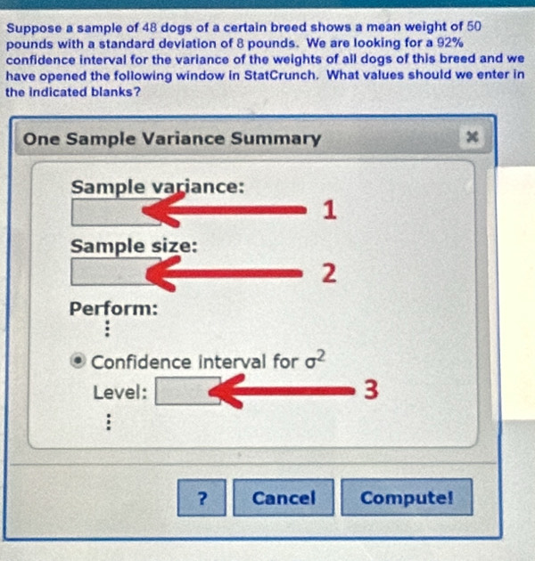 Suppose a sample of 48 dogs of a certain breed shows a mean weight of 50
pounds with a standard deviation of 8 pounds. We are looking for a 92%
confidence interval for the variance of the weights of all dogs of this breed and we 
have opened the following window in StatCrunch. What values should we enter in 
the indicated blanks? 
One Sample Variance Summary x
Sample variance: 
1 
Sample size: 
2 
Perform: 
Confidence interval for sigma^2
Level: 
3 
: 
? Cancel Compute!