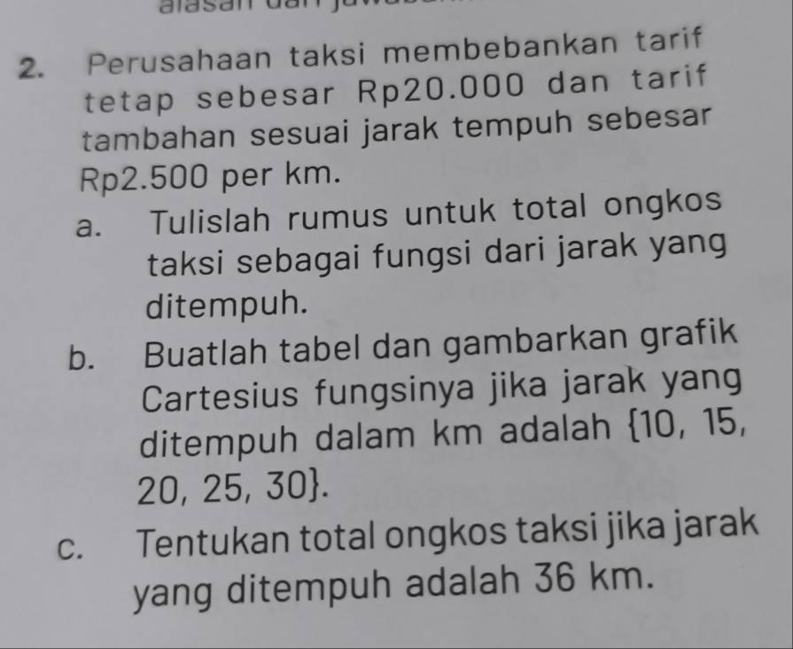 aidsan 
2. Perusahaan taksi membebankan tarif 
tetap sebesar Rp20.000 dan tarif 
tambahan sesuai jarak tempuh sebesar
Rp2.500 per km. 
a. Tulislah rumus untuk total ongkos 
taksi sebagai fungsi dari jarak yang 
ditempuh. 
b. Buatlah tabel dan gambarkan grafik 
Cartesius fungsinya jika jarak yang 
ditempuh dalam km adalah 10, 15,
20, 25, 30. 
c. Tentukan total ongkos taksi jika jarak 
yang ditempuh adalah 36 km.