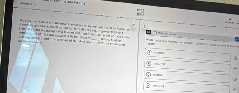 2: Reäding and Writing
Directions 12:02
Hide
be s ot a n 
Gary Paulsen's most famous novels center on young men who must survive in the

American wilderness, much as Paulsen himself once did. Dogsong (1985) and 16 Mark for Review
Hatchet (1986) are transporting tales of endurance, and the heroes of these stories
exhibit some of the same survival skills that Paulsen Which choice completes the text so that it conforms to the conventions of Standard
building sheiters, and driving teams of sled dogs across the frozen expanses of fishing, hunting. English?
northern Canada.
A mastered
mastered,
mastered:
mastered;