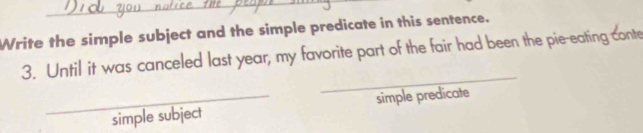 Write the simple subject and the simple predicate in this sentence. 
3. Until it was canceled last year, my favorite part of the fair had been the pie-eating conte 
_ 
_simple subject simple predicate