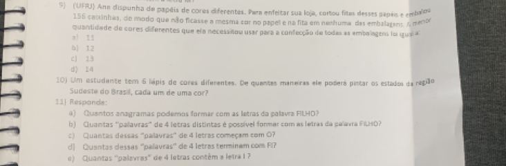 (UFRJ) Ana dispunha de papéis de cores diferentes. Para enfeitar sua loja, cortou fitas desses papan e embaloa
156 catrinhas, de modo-que não ficasse a mesma cor no papel e na fita em neahuma das embalagens n menor
quantidade de cores diferentes que ela necessitou usar para a confecção de todas as embalagens foi igusi a
a| Iǐ
b| 12
cJ 13
d) 14
10) Um estudante tem 6 lápis de cores diferentes. De quantas maneiras ele poderá pintar os estados da região
Sudeste do Brasil, cada um de uma cor?
11] Responda:
a) Quantos anagramas podemos formar com as letras da palavra FILHO?
b) Quantas ''palavras'' de 4 letras distintas é possível formar com as letras da palávra FIUHO?
c) Quantas dessas 'palavras” de 4 letras começam com 0?
d Quantas dessas ''palavras' de 4 letras terminam com Fl?
e) Quantas ''palavras'' de 4 letras contêm a letra I ?