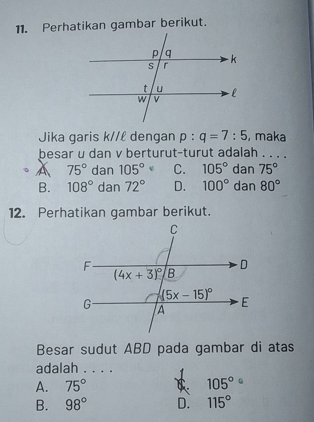 Perhatikan gambar berikut.
Jika garis k//ℓ dengan p:q=7:5 , maka
besar u dan v berturut-turut adalah . . . .
A 75° dan 105° C. 105° dan 75°
B. 108° dan 72° D. 100° dan 80°
12. Perhatikan gambar berikut.
Besar sudut ABD pada gambar di atas
adalah . . . .
A. 75° 105°
B. 98° D. 115°