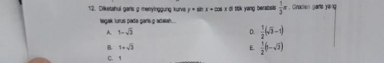 Dilketahui garis g menyinggung kurva y=sin x+cos xditk) yang berabsis  1/3 π , Gradlen garis yang
tegak lurus pada garis g adalah...
A. 1-sqrt(3) D.  1/2 (sqrt(3)-1)
B. 1+sqrt(3) E.  1/2 (1-sqrt(3))
C. 1