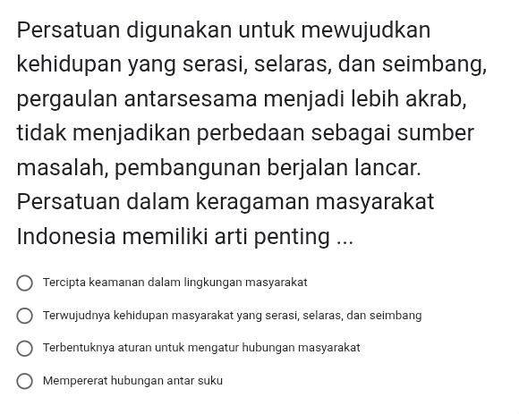 Persatuan digunakan untuk mewujudkan
kehidupan yang serasi, selaras, dan seimbang,
pergaulan antarsesama menjadi lebih akrab,
tidak menjadikan perbedaan sebagai sumber
masalah, pembangunan berjalan lancar.
Persatuan dalam keragaman masyarakat
Indonesia memiliki arti penting ...
Tercipta keamanan dalam lingkungan masyarakat
Terwujudnya kehidupan masyarakat yang serasi, selaras, dan seimbang
Terbentuknya aturan untuk mengatur hubungan masyarakat
Mempererat hubungan antar suku