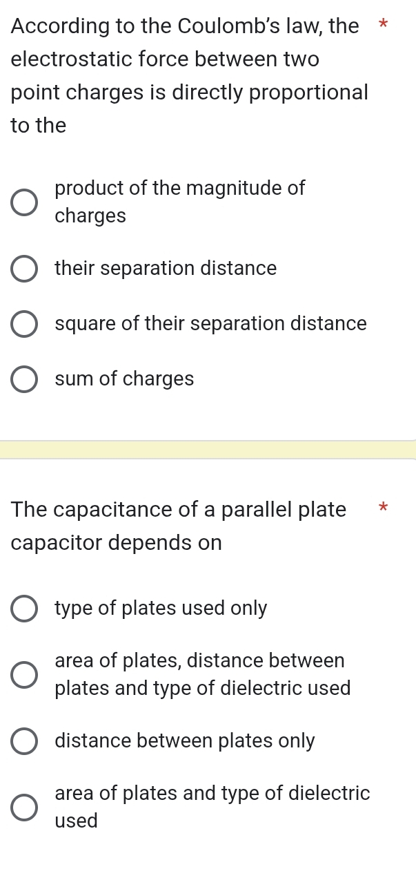 According to the Coulomb’s law, the *
electrostatic force between two
point charges is directly proportional
to the
product of the magnitude of
charges
their separation distance
square of their separation distance
sum of charges
The capacitance of a parallel plate *
capacitor depends on
type of plates used only
area of plates, distance between
plates and type of dielectric used
distance between plates only
area of plates and type of dielectric
used