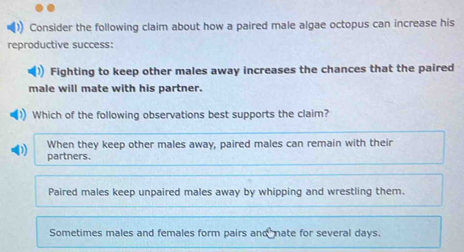 Consider the following claim about how a paired male algae octopus can increase his
reproductive success:
Fighting to keep other males away increases the chances that the paired
male will mate with his partner.
Which of the following observations best supports the claim?
When they keep other males away, paired males can remain with their
partners.
Paired males keep unpaired males away by whipping and wrestling them.
Sometimes males and females form pairs and nate for several days.