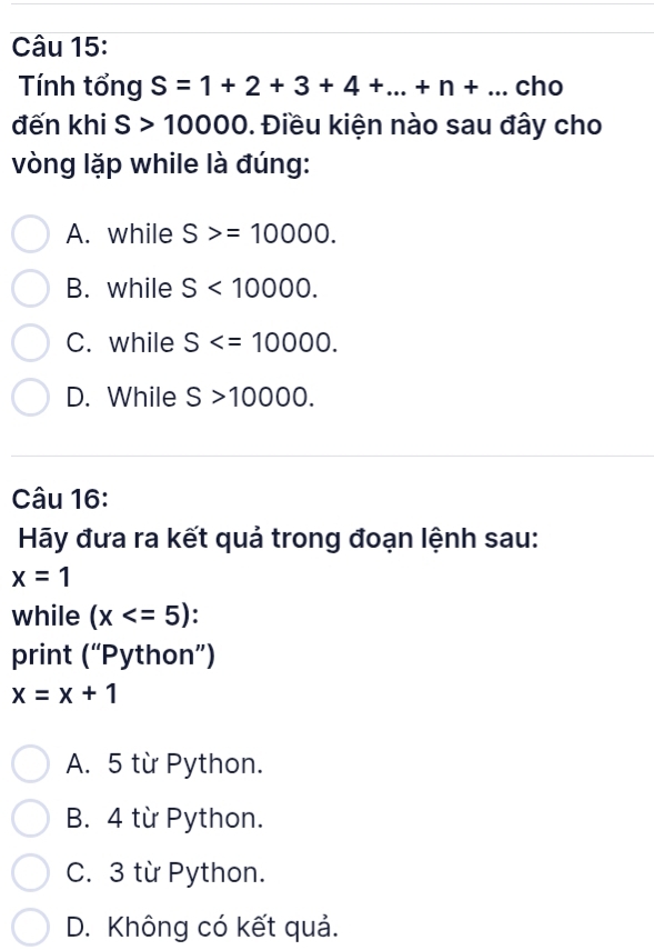 Tính tổng S=1+2+3+4+...+n+... cho
đến khi S>10000. Điều kiện nào sau đây cho
vòng lặp while là đúng:
A. while S>=10000.
B. while S<10000</tex>.
C. while S .
D. While S>10000. 
Câu 16:
Hãy đưa ra kết quả trong đoạn lệnh sau:
x=1
while (x .
print ('' Python”)
x=x+1
A. 5 từ Python.
B. 4 từ Python.
C. 3 từ Python.
D. Không có kết quả.