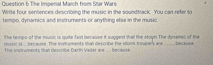 The Imperial March from Star Wars
Write four sentences describing the music in the soundtrack. You can refer to
tempo, dynamics and instruments or anything else in the music.
The tempo of the music is quite fast because it suggest that the storm The dynamic of the
music is . because. The instruments that describe the storm troupers are _because.
The instruments that describe Darth Vader are because.