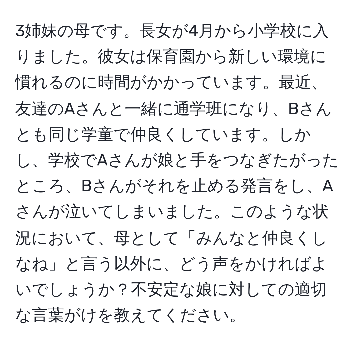 3姉妹の母です。長女が4月から小学校に入りました。彼女は保育園から新しい環境に慣れるのに時間がかかっています。最近、友達のAさんと一緒に通学班になり、Bさんとも同じ学童で仲良くしています。しかし、学校でAさんが娘と手をつなぎたがったところ、Bさんがそれを止める発言をし、Aさんが泣いてしまいました。このような状況において、母として「みんなと仲良くしなね」と言う以外に、どう声をかければよいでしょうか？不安定な娘に対しての適切な言葉がけを教えてください。