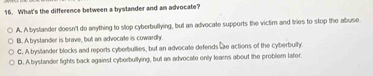 What's the difference between a bystander and an advocate?
A. A bystander doesn't do anything to stop cyberbullying, but an advocate supports the victim and tries to stop the abuse.
B. A bystander is brave, but an advocate is cowardly.
C. A bystander blocks and reports cyberbullies, but an advocate defends he actions of the cyberbully.
D. A bystander fights back against cyberbullying, but an advocate only learns about the problem later.