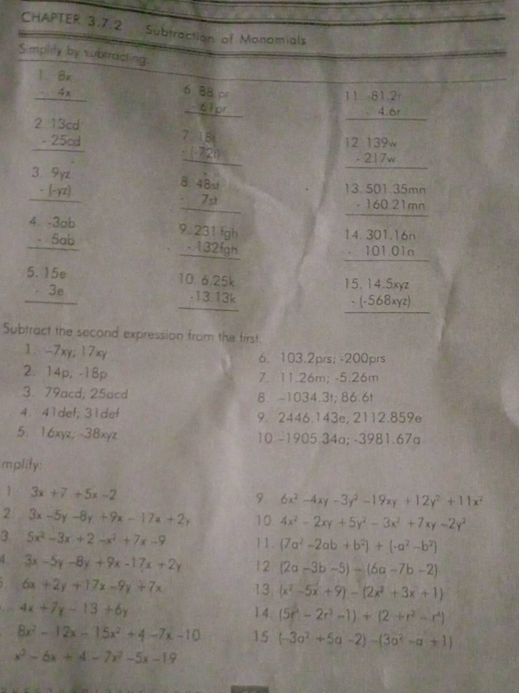 CHAPTER 3.7.2 Subtraction of Monomials
Simplity by suberacting.
beginarrayr 1.8x -4x hline endarray
beginarrayr 2.13cd -25cd hline endarray
beginarrayr 6.8337 hline 7□ □  hline 7□ □  hline endarray
beginarrayr 11.61.2r -4.6r hline endarray
beginarrayr 12139w -217w hline endarray
beginarrayr 3.9yz -(-yz) hline endarray
beginarrayr 8.48st -7st hline endarray
beginarrayr 13.501.35mn -160.21mn hline endarray
beginarrayr 4.3ab -5ab hline endarray
beginarrayr 9.231fgh -132fgh hline endarray
beginarrayr 5.15e -3e hline endarray
beginarrayr 10.6.25k -13.13k hline endarray
frac beginarrayr 14.301160101.0.01010 endarray 15.14.502
Subtract the second expression from the first.
1. -7xy; 17xy
6. 103.2prs; -200prs
2. 14p; -18p
7. 11.26m; -5.26m
3. 79acd, 25acd 8. -1034.3t; 86.6t
4. 41def;31def
9. 2446.143e; 2112.859e
5. 16xyz; -38xyz 10 -1905.34a; -3981.67a
mplity:
1 3x+7+5x-2
9. 6x^2-4xy-3y^2-19xy+12y^2+11x^2
2. 3x-5y-8y+9x-17x+2y
10 4x^2-2xy+5y^2-3x^2+7xy-2y^2
3 5x^2-3x+2-x^2+7x-9
11. (7a^2-2ab+b^2)+(-a^2-b^2)
4 3x-5y-8y+9x-17x+2y
12 (2a-3b-5)-(6a-7b-2)
6x+2y+17x-9y+7x
13 (x^2-5x+9)-(2x^2+3x+1)
4x+7y-13+6y 14. (5r^2-2r^3-1)+(2+r^2-r^4)
8x^2-12x-15x^2+4-7x-10 15 (-3a^2+5a-2)-(3a^2-a+1)
x^2-6x+4-7x^2-5x-19