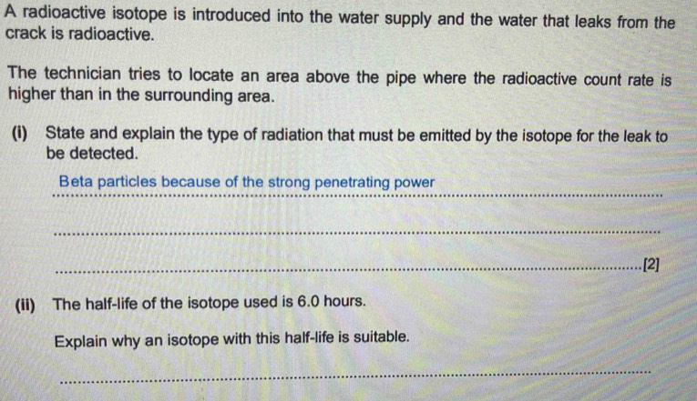 A radioactive isotope is introduced into the water supply and the water that leaks from the 
crack is radioactive. 
The technician tries to locate an area above the pipe where the radioactive count rate is 
higher than in the surrounding area. 
(i) State and explain the type of radiation that must be emitted by the isotope for the leak to 
be detected. 
_ 
_ 
_ 
Beta particles because of the strong penetrating power 
_ 
_ 
_ 
_.[2] 
(ii) The half-life of the isotope used is 6.0 hours. 
Explain why an isotope with this half-life is suitable. 
_