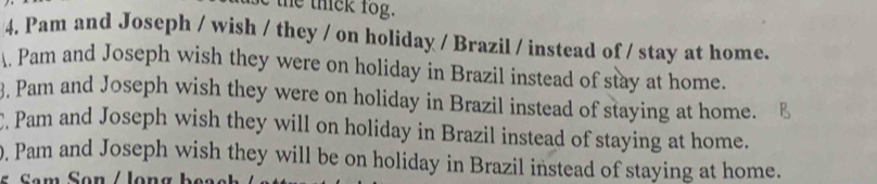 the thick fog. 
4. Pam and Joseph / wish / they / on holiday / Brazil / instead of / stay at home. 
. Pam and Joseph wish they were on holiday in Brazil instead of stay at home. 
3. Pam and Joseph wish they were on holiday in Brazil instead of staying at home. 
. Pam and Joseph wish they will on holiday in Brazil instead of staying at home. 
0. Pam and Joseph wish they will be on holiday in Brazil instead of staying at home. 
Sam Son / Jong