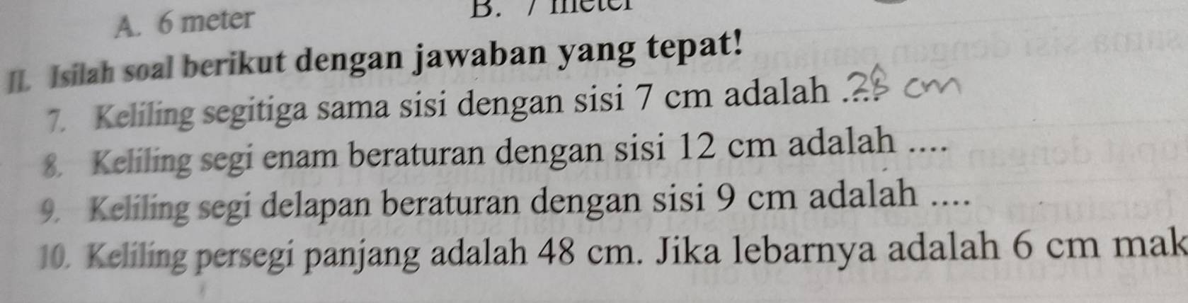 A. 6 meter B. / meter
II. Isilah soal berikut dengan jawaban yang tepat!
7. Keliling segitiga sama sisi dengan sisi 7 cm adalah
8. Keliling segi enam beraturan dengan sisi 12 cm adalah ....
9. Keliling segi delapan beraturan dengan sisi 9 cm adalah ....
10. Keliling persegi panjang adalah 48 cm. Jika lebarnya adalah 6 cm mak