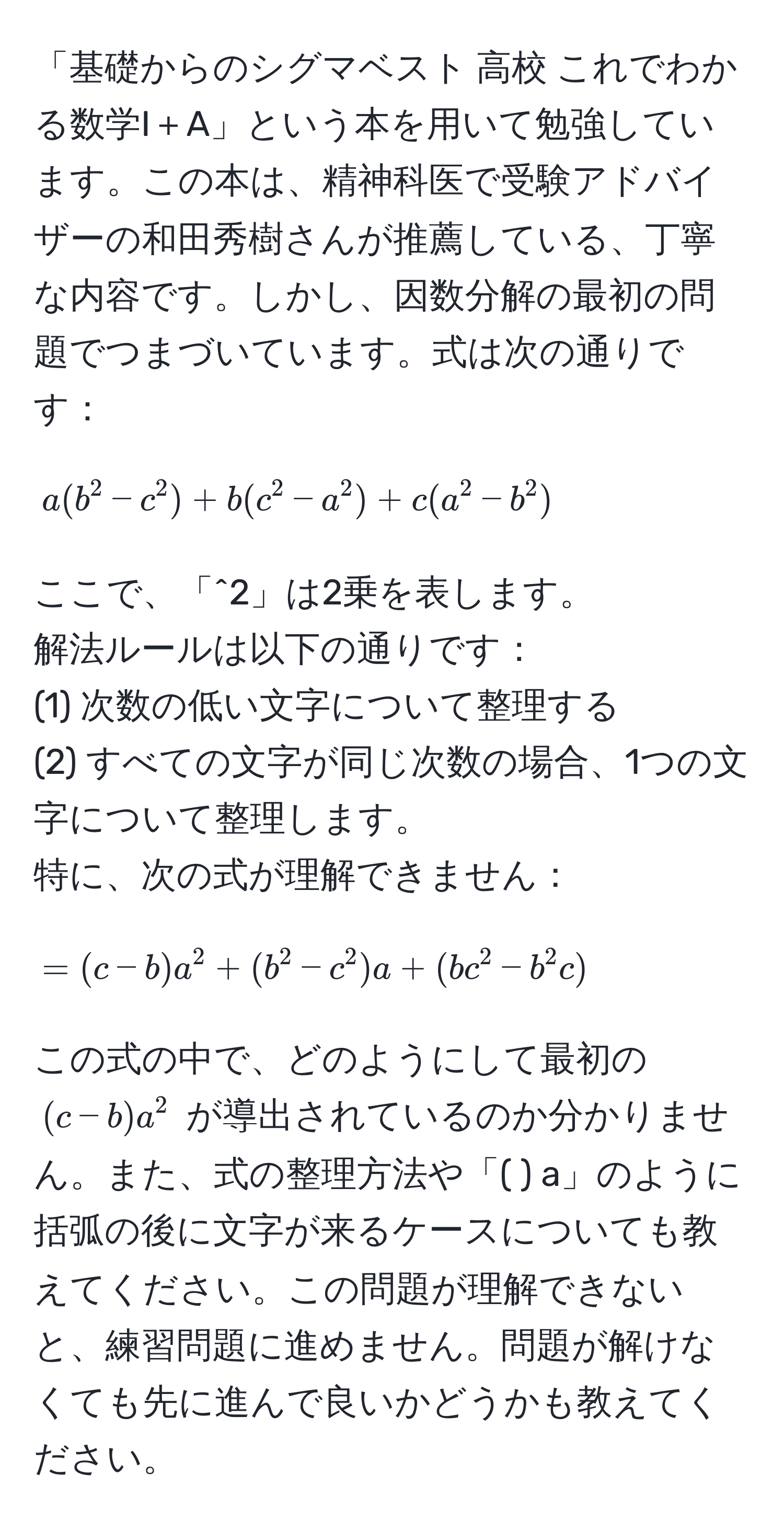 「基礎からのシグマベスト 高校 これでわかる数学I＋A」という本を用いて勉強しています。この本は、精神科医で受験アドバイザーの和田秀樹さんが推薦している、丁寧な内容です。しかし、因数分解の最初の問題でつまづいています。式は次の通りです：  
[ a(b^2 - c^2) + b(c^2 - a^2) + c(a^2 - b^2) ]  
ここで、「^2」は2乗を表します。  
解法ルールは以下の通りです：  
(1) 次数の低い文字について整理する  
(2) すべての文字が同じ次数の場合、1つの文字について整理します。  
特に、次の式が理解できません：  
[ = (c - b)a^2 + (b^2 - c^2)a + (bc^2 - b^2c) ]  
この式の中で、どのようにして最初の ( (c - b)a^2 ) が導出されているのか分かりません。また、式の整理方法や「( ) a」のように括弧の後に文字が来るケースについても教えてください。この問題が理解できないと、練習問題に進めません。問題が解けなくても先に進んで良いかどうかも教えてください。