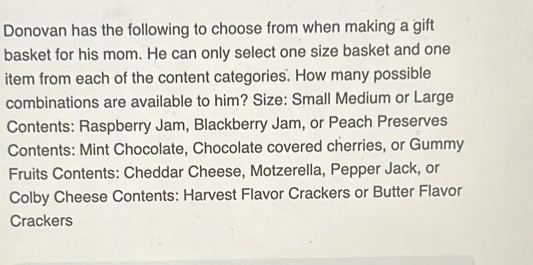 Donovan has the following to choose from when making a gift 
basket for his mom. He can only select one size basket and one 
item from each of the content categories. How many possible 
combinations are available to him? Size: Small Medium or Large 
Contents: Raspberry Jam, Blackberry Jam, or Peach Preserves 
Contents: Mint Chocolate, Chocolate covered cherries, or Gummy 
Fruits Contents: Cheddar Cheese, Motzerella, Pepper Jack, or 
Colby Cheese Contents: Harvest Flavor Crackers or Butter Flavor 
Crackers