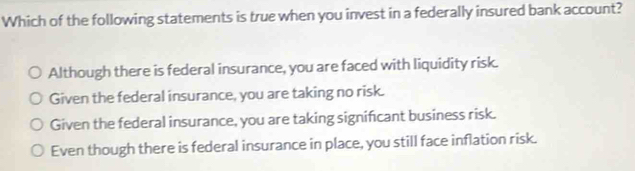 Which of the following statements is true when you invest in a federally insured bank account?
Although there is federal insurance, you are faced with liquidity risk.
Given the federal insurance, you are taking no risk.
Given the federal insurance, you are taking signifcant business risk.
Even though there is federal insurance in place, you still face inflation risk.