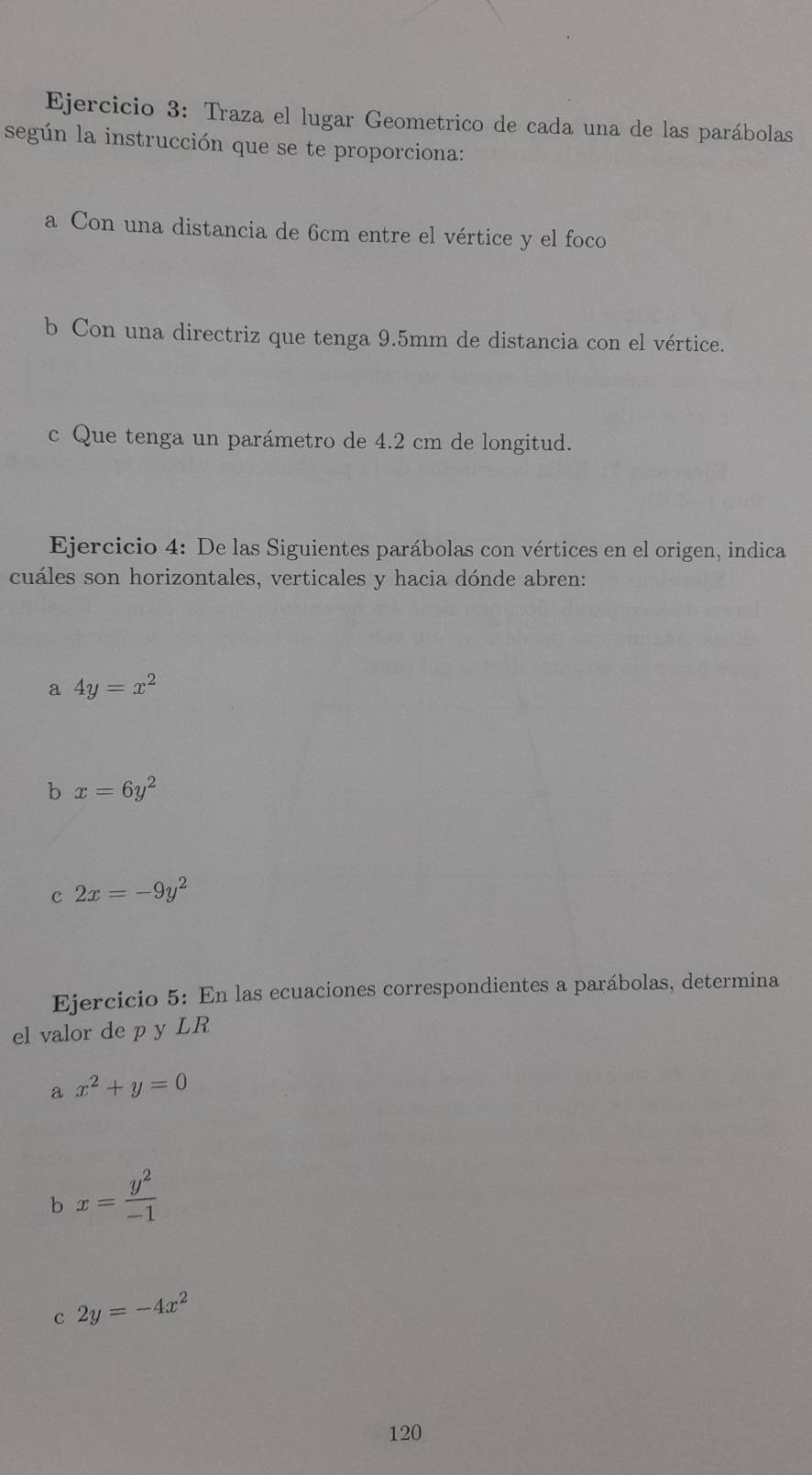 Traza el lugar Geometrico de cada una de las parábolas 
según la instrucción que se te proporciona: 
a Con una distancia de 6cm entre el vértice y el foco 
b Con una directriz que tenga 9.5mm de distancia con el vértice. 
c Que tenga un parámetro de 4.2 cm de longitud. 
Ejercicio 4: De las Siguientes parábolas con vértices en el origen, indica 
cuáles son horizontales, verticales y hacia dónde abren: 
a 4y=x^2
b x=6y^2
c 2x=-9y^2
Ejercicio 5: En las ecuaciones correspondientes a parábolas, determina 
el valor de p y LR 
a x^2+y=0
b x= y^2/-1 
c 2y=-4x^2
120