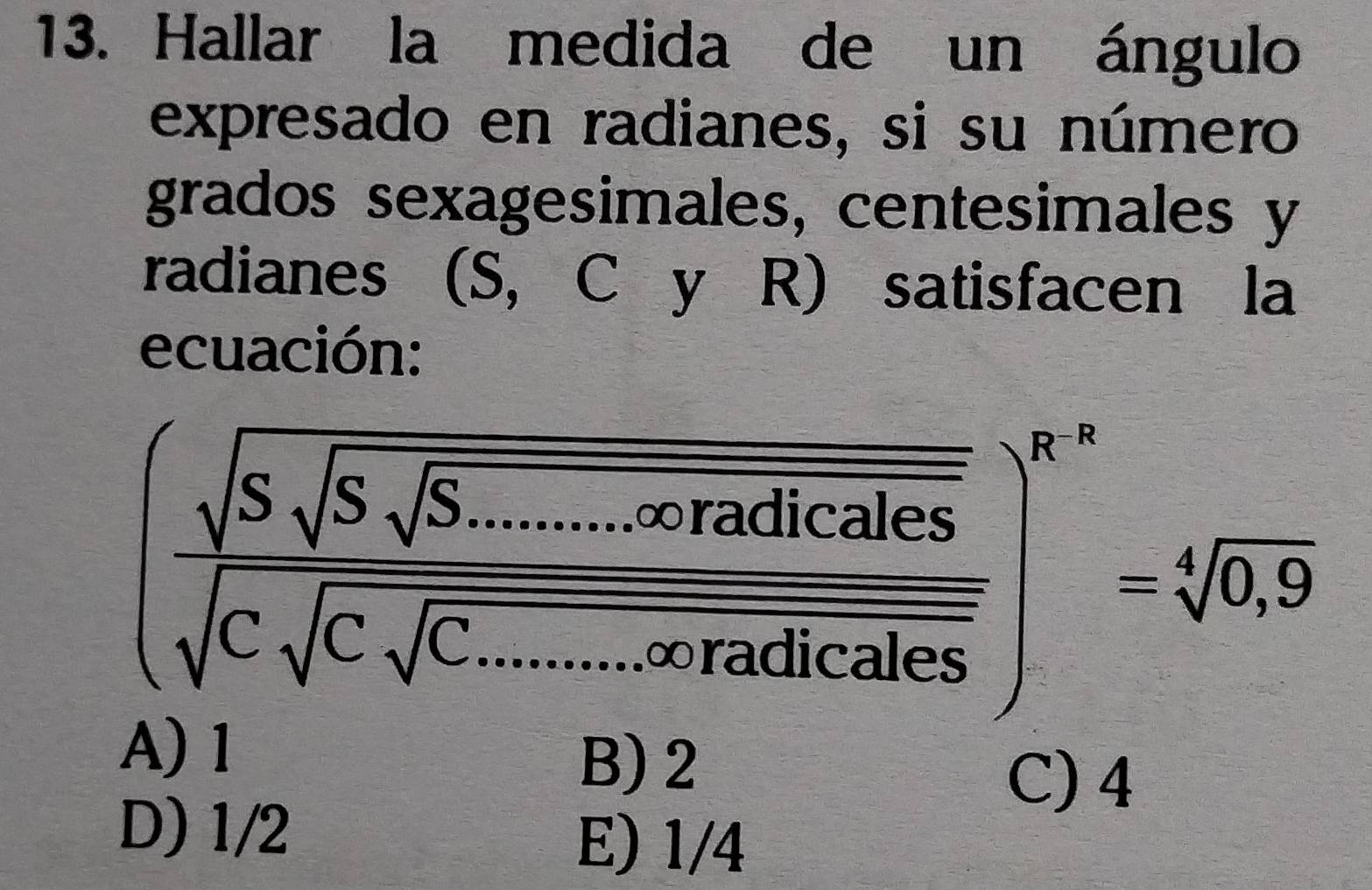 Hallar la medida de un ángulo
expresado en radianes, si su número
grados sexagesimales, centesimales y
radianes (S, C y R) satisfacen la
ecuación:
(frac sqrt(S)sqrt(S._sqrt S.......∈fty rnacalles)sqrt(C)sqrt(C.......∈fty ...∈fty 1callcales))^6-a=sqrt[6](0.9)
Aj
BJ 2 C) 4
D) 1/2 E) 1/4