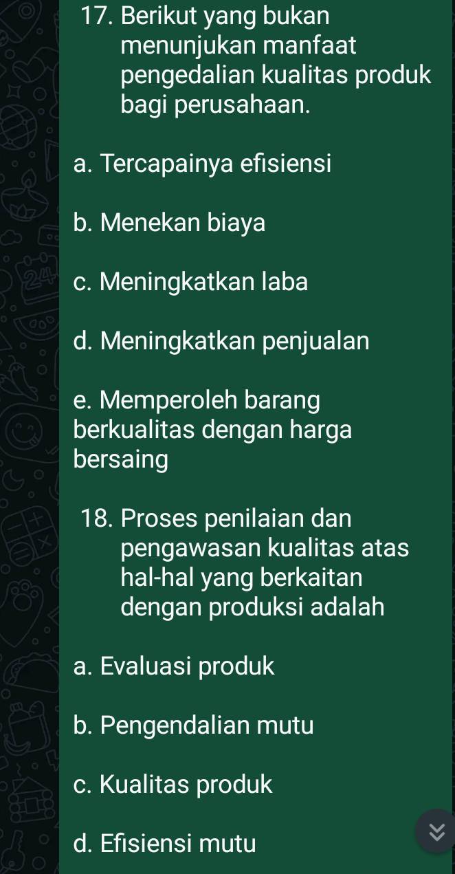 Berikut yang bukan
menunjukan manfaat
pengedalian kualitas produk
bagi perusahaan.
a. Tercapainya efisiensi
b. Menekan biaya
c. Meningkatkan laba
d. Meningkatkan penjualan
e. Memperoleh barang
berkualitas dengan harga
bersaing
18. Proses penilaian dan
pengawasan kualitas atas
hal-hal yang berkaitan
dengan produksi adalah
a. Evaluasi produk
b. Pengendalian mutu
c. Kualitas produk
d. Efisiensi mutu