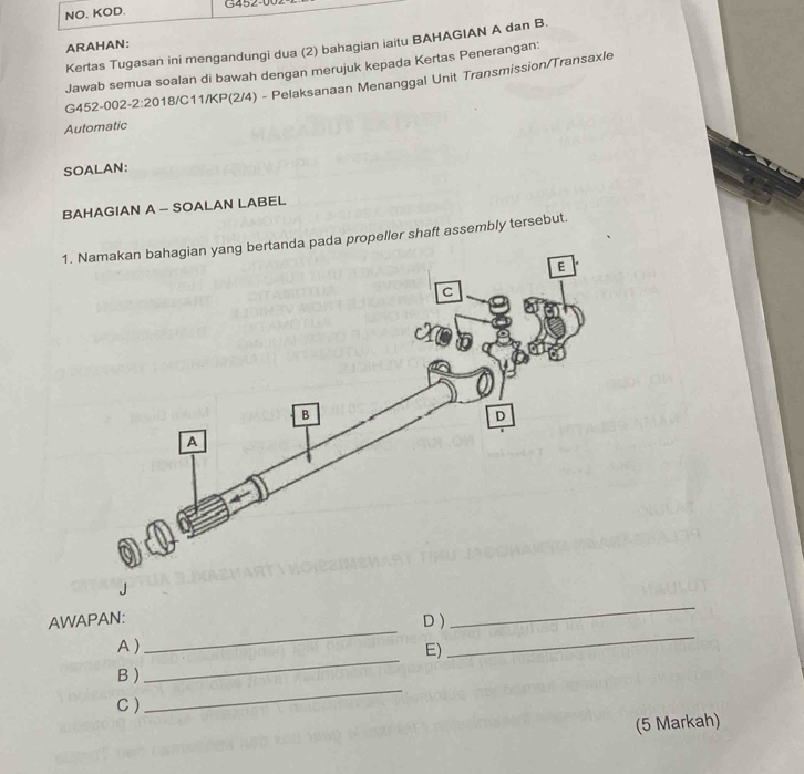 NO. KOD. G452-U 
ARAHAN: 
Kertas Tugasan ini mengandungi dua (2) bahagian iaitu BAHAGIAN A dan B. 
Jawab semua soalan di bawah dengan merujuk kepada Kertas Penerangan: 
G452-002-2:2018/C11/KP(2/4) - Pelaksanaan Menanggal Unit Transmission/Transaxle 
Automatic 
SOALAN: 
BAHAGIAN A - SOALAN LABEL 
1. Namakan bahagian yang bertanda pada propeller shaft assembly tersebut. 
_ 
AWAPAN: 
D ) 
_ 
_ 
A) 
E) 
_ 
B ) 
C ) 
_ 
(5 Markah)