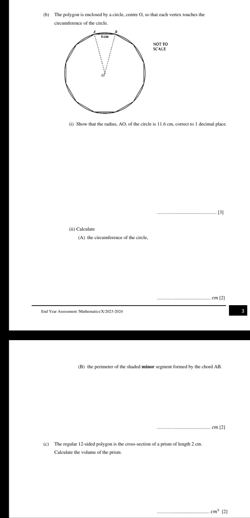 The polygon is enclosed by a circle, centre O, so that each vertex touches the 
circumference of the circle. 
(i) Show that the radius, AO, of the circle is 11.6 cm, correct to 1 decimal place. 
_[3] 
(ii) Calculate 
(A) the circumference of the circle, 
_ cm [2] 
3 
(B) the perimeter of the shaded minor segment formed by the chord AB. 
_ cm[2]
(c) The regular 12 -sided polygon is the cross-section of a prism of length 2 cm. 
Calculate the volume of the prism. 
_ cm^3 [2]