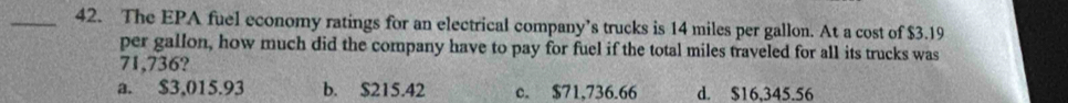 The EPA fuel economy ratings for an electrical company’s trucks is 14 miles per gallon. At a cost of $3.19
per gallon, how much did the company have to pay for fuel if the total miles traveled for all its trucks was
71,736?
a. $3,015.93 b. $215.42 c. $71,736.66 d. $16,345.56