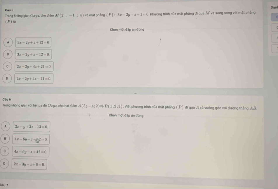 Danl
Trong không gian Oæyz, cho điểm M(2;-1;4) và mặt phầng (P) : 3x-2y+z+1=0. Phương trình của mặt phầng đi qua M và song song với mặt phầng
(P) là
Chọn một đáp án đúng
A 3x-2y+z+12=0
B 3x-2y+z-12=0.
C 2x-2y+4z+21=0.
D 2x-2y+4z-21=0. 
Câu 6
Trong không gian với hệ tọa độ Oæyz, cho hai điểm A(5;-4;2) và B(1;2;3). Viết phương trình của mặt phầng ( P) đi qua Á và vuông góc với đường thắng AB.
Chọn một đáp án đúng
A 3x-y+3z-13=0.
B 4x-6y-z-42=0.
C 4x-6y-z+42=0.
D 2x-3y-z+8=0. 
Câu 7