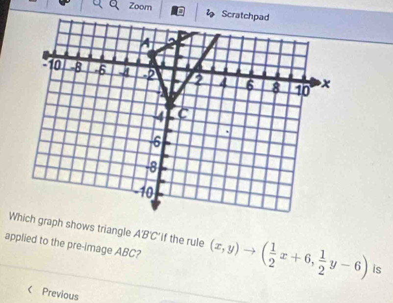 Zoom Scra 
Wch graph shows triangle A'B'C' if the rule (x,y)to ( 1/2 x+6, 1/2 y-6) is 
applied to the pre-image ABC? 
< Previous