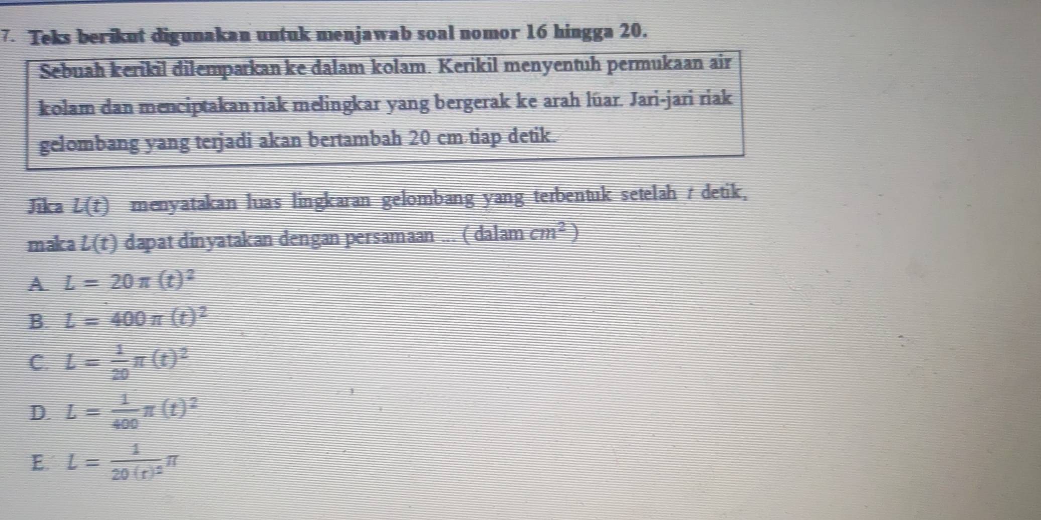 Teks berikut digunakan untuk menjawab soal nomor 16 hingga 20.
Sebuah kerikil dilemparkan ke dalam kolam. Kerikil menyentuh permukaan air
kolam dan menciptakan riak melingkar yang bergerak ke arah lüar. Jari-jari riak
gelombang yang terjadi akan bertambah 20 cm tiap detik.
Jika L(t) menyatakan luas lingkaran gelombang yang terbentuk setelah tdetik,
maka L(t) dapat dinyatakan dengan persamaan ... ( dalam cm^2)
A L=20π (t)^2
B. L=400π (t)^2
C. L= 1/20 π (t)^2
D. L= 1/400 π (t)^2
E. L=frac 120(r)^2π