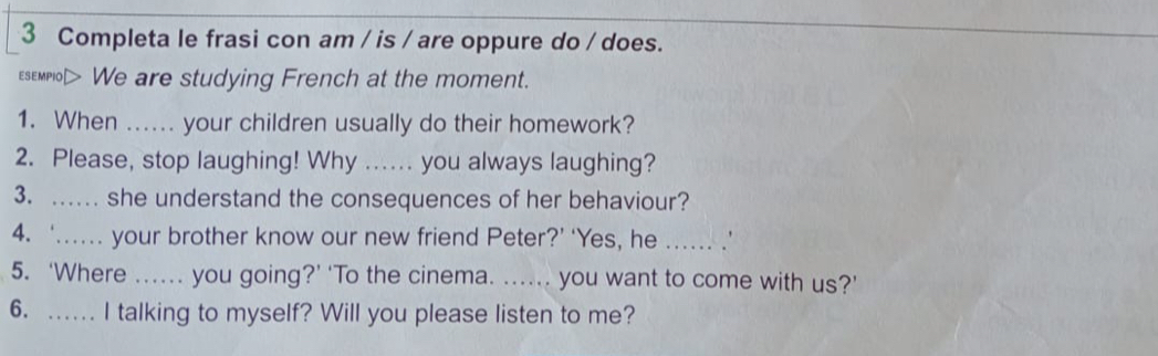 Completa le frasi con am / is / are oppure do / does. 
esempiol> We are studying French at the moment. 
1. When ...... your children usually do their homework? 
2. Please, stop laughing! Why ...... you always laughing? 
3. .. she understand the consequences of her behaviour? 
4. ‘... your brother know our new friend Peter?’ ‘Yes, he .... .’ 
5. ‘Where ...... you going?’ ‘To the cinema. ...... you want to come with us?’ 
6. .. I talking to myself? Will you please listen to me?