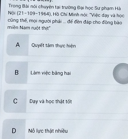 Trong Bài nói chuyện tại trường Đại học Sư phạm Hà
Nội (21-109-1964) *, Hồ Chí Minh nói: "Việc dạy và học
cũng thế, mọi người phải ... để đền đáp cho đồng bào
miền Nam ruột thịt"
A Quyết tâm thực hiện
B Làm việc bằng hai
C Dạy và học thật tốt
D Nỗ lực thật nhiều